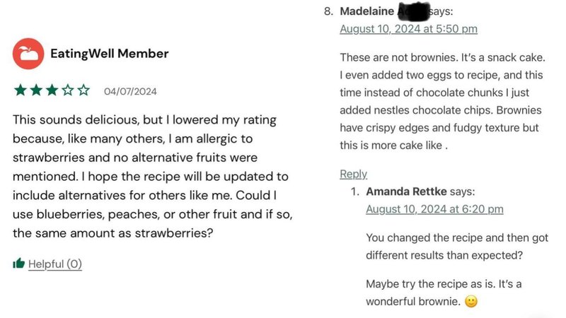 EatingWell Member
04/07/2024
This sounds delicious, but I lowered my rating
because, like many others, I am allergic to
strawberries and no alternative fruits were
mentioned. I hope the recipe will be updated to
include alternatives for others like me. Could I
use blueberries, peaches, or other fruit and if so,
the same amount as strawberries?
Helpful (0)
8. Madelaine
says:
August 10, 2024 at 5:50 pm
These are not brownies. It's a snack cake.
I even added two eggs to recipe, and this
time instead of chocolate chunks I just
added nestles chocolate chips. Brownies
have crispy edges and fudgy texture but
this is more cake like.
Reply.
1. Amanda Rettke says:
August 10, 2024 at 6:20 pm
You changed the recipe and then got
different results than expected?
Maybe try the recipe as is. It's a
wonderful brownie.