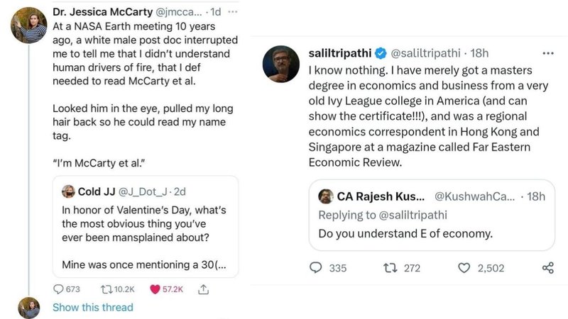 Dr. Jessica McCarty @jmcca.... 1d
At a NASA Earth meeting 10 years
www
ago, a white male post doc interrupted
me to tell me that I didn't understand
human drivers of fire, that I def
needed to read McCarty et al.
Looked him in the eye, pulled my long
hair back so he could read my name
tag.
"I'm McCarty et al."
Cold JJ @J_Dot_J.2d
In honor of Valentine's Day, what's
the most obvious thing you've
ever been mansplained about?
Mine was once mentioning a 30(...
saliltripathi
@saliltripathi - 18h
I know nothing. I have merely got a masters
degree in economics and business from a very
old Ivy League college in America (and can
show the certificate!!!), and was a regional
economics correspondent in Hong Kong and
Singapore at a magazine called Far Eastern
Economic Review.
CA Rajesh Kus... @Kushwah Ca... 18h
Replying to @saliltripathi
Do you understand E of economy.
335
1272
2,502
go
673
17.10.2K
57.2K
Show this thread