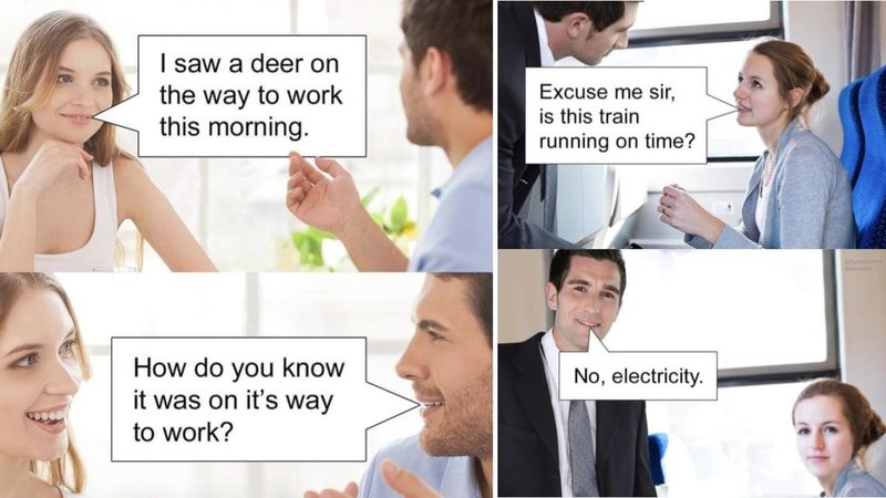 I saw a deer on
the way to work
this morning.
Excuse me sir,
is this train
running on time?
How do you know
it was on it's way
to work?
No, electricity.