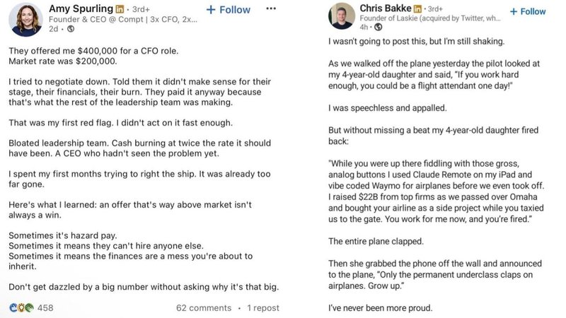 Amy Spurling in 3rd+
Founder & CEO @ Compt | 3x CFO, 2x...
2d. →
They offered me $400,000 for a CFO role.
Market rate was $200,000.
+ Follow
I tried to negotiate down. Told them it didn't make sense for their
stage, their financials, their burn. They paid it anyway because
that's what the rest of the leadership team was making.
That was my first red flag. I didn't act on it fast enough.
Bloated leadership team. Cash burning at twice the rate it should
have been. A CEO who hadn't seen the problem yet.
I spent my first months trying to right the ship. It was already too
far gone.
Here's what I learned: an offer that's way above market isn't
always a win.
Sometimes it's hazard pay.
Sometimes it means they can't hire anyone else.
Sometimes it means the finances are a mess you're about to
inherit.
Don't get dazzled by a big number without asking why it's that big.
Coe 458
Chris Bakke in 3rd+
Founder of Laskie (acquired by Twitter, wh....
I wasn't going to post this, but I'm still shaking.
+ Follow
As we walked off the plane yesterday the pilot looked at
my 4-year-old daughter and said, "If you work hard
enough, you could be a flight attendant one day!"
I was speechless and appalled.
But without missing a beat my 4-year-old daughter fired
back:
"While you were up there fiddling with those gross,
analog buttons I used Claude Remote on my iPad and
vibe coded Waymo for airplanes before we even took off.
I raised $22B from top firms as we passed over Omaha
and bought your airline as a side project while you taxied
us to the gate. You work for me now, and you're fired."
The entire plane clapped.
Then she grabbed the phone off the wall and announced
to the plane, "Only the permanent underclass claps on
airplanes. Grow up."
62 comments 1 repost
I've never been more proud.