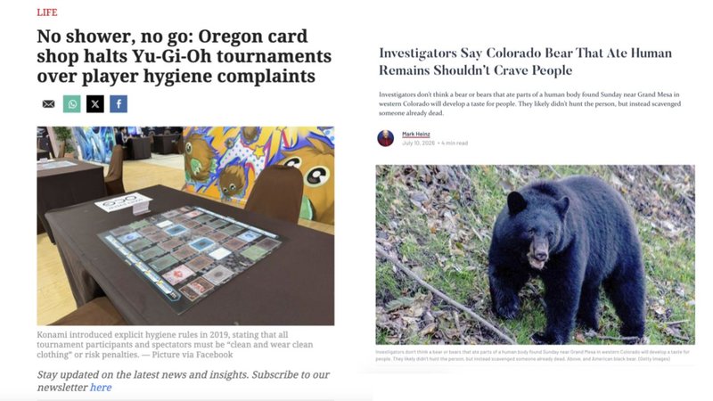 LIFE
No shower, no go: Oregon card
shop halts Yu-Gi-Oh tournaments
over player hygiene complaints
Investigators Say Colorado Bear That Ate Human
Remains Shouldn't Crave People
Investigators don't think a bear or bears that ate parts of a human body found Sunday near Grand Mesa in
western Colorado will develop a taste for people. They likely didn't hunt the person, but instead scavenged
someone already dead.
Mark Heing
July 10, 2026-
Konami introduced explicit hygiene rules in 2019, stating that all
tournament participants and spectators must be "clean and wear clean
clothing" or risk penalties.-Picture via Facebook
Stay updated on the latest news and insights. Subscribe to our
newsletter here
They aly did the per but someone dead Above and American back beary