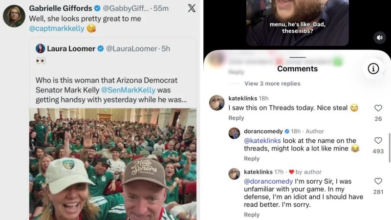 Gabrielle Giffords
@GabbyGiff.... 55m X
Well, she looks pretty great to me
@captmarkkelly
menu, he's like, Dad,
these ribs?
Laura Loomer @LauraLoomer. 5h
Who is this woman that Arizona Democrat
Senator Mark Kelly @SenMarkKelly was
getting handsy with yesterday while he was...
Comments
View 3 more replies
kateklinks 18h
I saw this on Threads today. Nice steal
Reply
Moto
2
26
dorancomedy 18h - Author
@kateklinks look at the name on the
threads, might look a lot like mine
493
Reply
kateklinks 17h ❤by author
@dorancomedy I'm sorry Sir, I was
unfamiliar with your game. In my
281
defense, I'm an idiot and I should have
read better. I'm sorry.
Reply