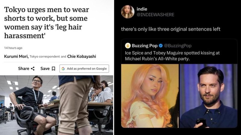 Tokyo urges men to wear
shorts to work, but some
women say it's 'leg hair
harassment'
14 hours ago
Kurumi Mori, Tokyo correspondent and Chie Kobayashi
Share Save G Add as preferred on Google
indie
@INDIEWASHERE
there's only like three original sentences left
Buzzing Pop
@BuzzingPop
Ice Spice and Tobey Maguire spotted kissing at
Michael Rubin's All-White party.