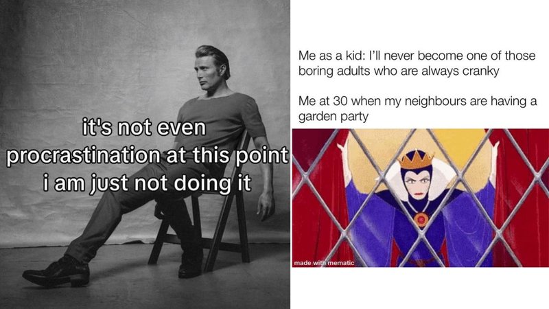 it's not even
procrastination at this point
i am just not doing it
Me as a kid: I'll never become one of those
boring adults who are always cranky
Me at 30 when my neighbours are having a
garden party
made with mematic