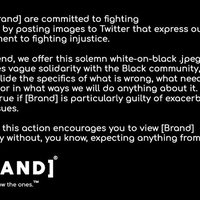brand parody tweet

We at [Brand] are committed to fighting injustice by posting images to Twitter that express our commitment to fighting injustice. To that end, we offer this solemn white-on-black.jpeg that expresses vague solidarity with the Black community, but will quietly elude the specifics of what is wrong, what needs to change, or in what ways we will do anything about it.