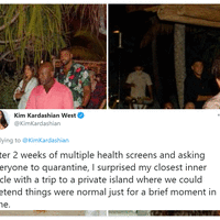 After 2 Weeks and Multiple Health Screens Kim Kardashian West
After 2 weeks of multiple health screens and asking
everyone to quarantine, I surprised my closest inner
circle with a trip to a private island where we could
pretend things were normal just for a brief moment in
time.