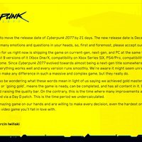Hey everyone,
Today, we've decided to move the release date Of Cyberpunk 2077 by 21 days. The new release date is December 10th.
Most likely, there are many emotions and questions in your heads, so, first and foremost. please accept Our humble apologies.
The biggest challenge for us right now is shipping the game on current-gen. next-gen. and PC at the same time. which requires
us to prepare and test g versions of it (Xbox One/X. compatibility on Xbox Series SIX. PS4/Pro. compatibility on PSS. PC.
While working from home. Since Cyberpunk 2077 evolved towards almost being a next-gen title somewhere along the way. we
need to make sure everything works well and every version runs smoothly. We're aware it might seem unrealistic when someone
says that 21 days can make any difference in Such a massive and complex game. but they really do.
Some of you might also be wondering what these words mean in light of us saying we achieved gold master some time ago,
Passing certification, Or 'going gold', means the game is ready, can be completed. and has all content in it. But it doesn't mean we
stop working on it and raising the quality bar. On the contrary. this the time where many improvements are being made Which
will then be distributed via a Day O patch This is the time period we undercalculated.
We feel we have an amazing game on Our hands and are Willing to make every decision. even the hardest ones. if it ultimately
leads to you getting a video game you'll fall in love with.
Yours,
Adam Badowski G Marcin Iwiöski
CD RED