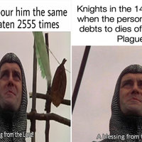 My dog as I pour him the same
food he's eaten 2555 times
A blessing from the Lord! |
Knights in the 14th century
when the person they owe
debts to dies of the Black Plague
A blessing from the Lord! 