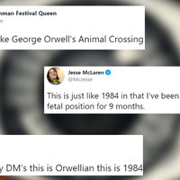 Wow, This Is Just Like 1984 @cableknitjumper
omg this is just like George Orwell's Animal Crossing
@McJesse
This is just like 1984 in that I've been trapped inside in a
fetal position for 9 months.
@shoeOnhead
he is ignoring my DM's this is Orwellian this is 1984