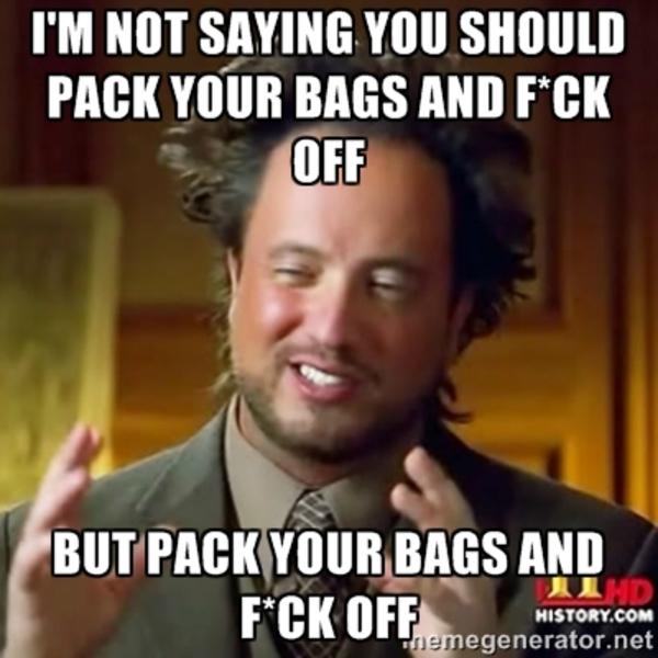 I'm not saying you shoudl pack yoru bags and f*ck off Pack Your bags
