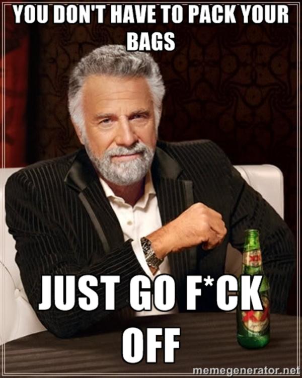 You don't have to pack your bags Pack Your bags and f*ck off Know