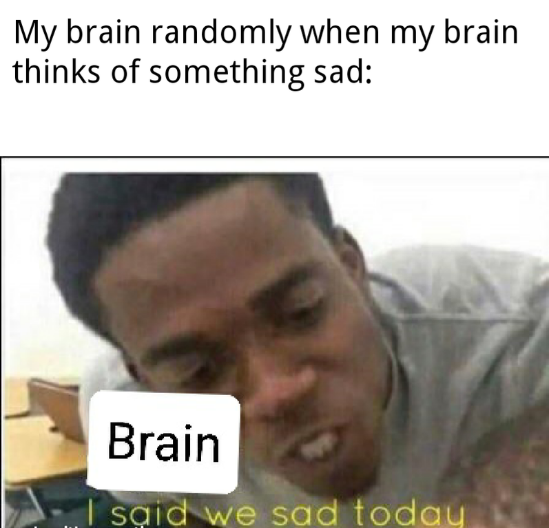 My brain randomly when my brain thinks of something sad I Said We Sad