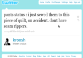 twitter Home Profile Find People Settings Help Sign out pants status : i just sewed them to this piece of quilt, on accident. dont have seam ripperS. 10:04 AM Mar 8th from mobile web kroosh kristen crusius 2009 Twitter About Us Contact Blog Status Apps API Search Help Jobs Terms Privacy