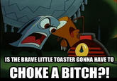 IS THE BRAVE LITTLE TOASTER GONNA HAVE TO CHOKE A BITCHA
