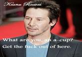 What are you, an a cup? Get the f--- out of here.