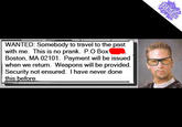 WANTED: Somebody to travel to the past with me. This is no prank. P.O Box Boston. MA 02101. Payment will be issued when we returm. Weapons will be provided Security not ensured. I have never done this before