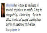 fb_priv_3.jpg If you didn't know, as of today, Facebook will automatically start plunging the Earth into the Sun. To change this option, go to Settings Planetary Settings Trajectory then UN-CLICK the box that says 'Apocalypse.' Facebook kept this one quiet. Copy and...paste onto your status for all to see 6 hours ago Comment Like