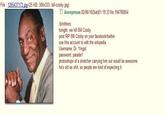 File 1265437173 ipg-(25 KB, 300x333, bill-cosby.jpg) □ Anonymous 02/06/10(Sat)01:19:33 No.194780854 b/rothers tonight, we kill Bill Cosby post RIP BIll Cosby on your facebook/twitter use this account to edit the wikipedia Username: Dr. Yingst photoshops of a stretcher carrying him out would be awesome he's old as s---, so people are kind of expecting it