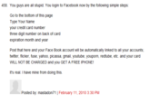 458. You guys are all stupid. You login to Facebook now by the following simple steps: Go to the bottom of this page Type Your Name your credit card number three digit number on back of card expiration month and year Post that here and your Face Book account will be automatically linked to all your accounts; twitter, flicker, fuse, yahoo, picassa, gmail, youtube, youporn, redtube, etc. and your card WILL NOT BE CHARGED and you GET A FREE IPHONE! It's real I have mine from doing this. Posted by: mastadon71 | February 11, 2010 3:30 PM