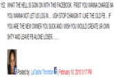 152. WHAT THE HELL IS GOIN ON WITH THIS FACEBOOK.. FIRST YOU WANNA CHARGE NA YOU WANNA NOT LET US LOG IN... UGH STOP CHANGIN IT I LIKE THE OLD FB IF YOU ARE THE NEW OWNER YOU SUCK AND I WISH YOU WOULD CREATE UR OWN SHTY AND LEAVE FB ALONE LOSER. Posted by: LaTasha Thornton | February 10, 2010 3:17 PM