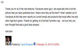 161 Thank you for all o the new features, Facebook owner-guy I am especially fond of all the articles that you have published here. Where were they all this time?! What I wanted out of Facebook all this time were reports on current trends and products that would affect me and other high-tech geeks. Thanks for getting rid of all that Farmiville crap. .not sure why you ever thought that was a good idea anywayt sarcasm Posted by: David Bergman 뗘 | February 10, 2010 3:33 PM