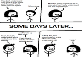 You don't understand me!! That's it! I'll leave you! Forever! You'll never see me again! Now l'm going to search for a man who can really understand me and my feelings! Uhm, okay SOME DAYS LATER .so l broke up with hi Yeah, I totally understand you: I Veah, that's really know totally what l'm feeling! In fact, I'm also searching for a guy who can really understand me! this sigh* talking about!