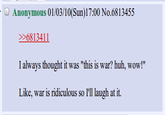Anonymous 01/03/10(Sun)17:00 No.6813455 >6813411 I always thought it was "this is war? huh, wow!" Like, war is ridiculous so I'l laugh at it.