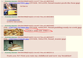 Anonymous 04/04/08(Fri)22:14:27 No.61402265 File :1207361667991 ipg-(29 KB, 301x450, bread-toaster-pooh-the-bear.jpg) i'd hit it O Anonymous 04/04/08(Fri)22:15:42 No.61402401 61402152 GTFO BAGEL Anonymous 04/04/08(Fri)22:16:07 No.61402445 File :1207361767066.ipg-(69 KB, 450x285, bread-pudding-ready-to-cook.jpg) OMG! DID HE DIE? Anonymous 04/04/08(Fri)22:16:14 No.61402457 File :1207361774646.ipg-(24 KB, 366x358, bread _toaster.jpg) AT HAS SCIENCE DONE O Anonymous 04/04/08(Fri)22:16:42 No.61402511 F--- you /b/! First you ruin my childhood and now my breakfast!