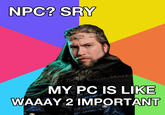 NPC? SRY MY PC IS LIKE WAAAY 2 IMPORTANT