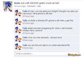 Sonic out with KNUCKS gettin crunk as hell 10 hours ago Comment Like Tails oh man, you are going out tonight? thought you said you were busy! haha gimme a call man 10 hours ago Tails yo dude ur phones off. gimme a call when u get this 10 hours ago Tails alright ima start pregaming for when u call me back. whiskey here i come lol 10hours ago Tails ilove you man seriously. i always have 9 hours ago Tails you are the only light in my otherwise dismal life 8 hours ago Write a comment.