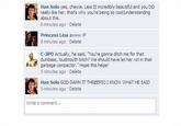 Han Solo yes, chewie. Leia IS incredibly beautful and you DO really like her. that's why you're being so coolfunderstanding about this. 8 minutes ago Delete Princess Leia awww :P 8 minutes ago Delete C-3PO Actually, he said, You're gonna ditch me for that dumbass, loudmouth bitch? We should have let her rot in that garbage compactor. Hope this helps! 5 minutes ago Delete Han Solo GOD DAMN IT THREEPIO I KNOW WHAT HE SAID 5 minutes ago Delete Write a comment...