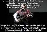 So on the drive home I switched on some classic rock, some Aerosmith: There was a ti me, when I was so broken ha-la la la-la..." Więc wracając do domu zmieniłem kanal na klasyczny rock, leciał Aerosmith: Były czasy, gdy moje serce było złamane, lalala"