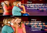 Hey bowling? Later... Hey Cousin! bowling again?!