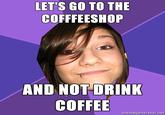 LET'S GO TO THE COFFFEESHOP AND NOT DRINK COFFEE memegenerator.net