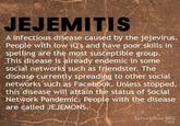 JEJEMITIS A infectious disease caused by the jejevirus. People with low iQ's and have poor skills in spelling are the most susceptible group. This disease is already endemic in some social networks such as friendster. The disease currently spreading to other social networks such as Facebook. Unless stopped, this disease will attain the status of Social Network Pandemic; People with the disease are called JEJEMONS.