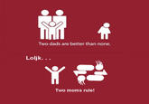 Two dads are better than none. Loljk. .. Two moms rule!