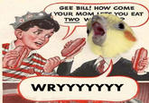 GEE BILL! HOW cOME YOUR MOM YOU EAT TWO W WRYYYYYYY