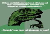 Philosoraptor2.jpg If I have a milkshake, and you have a milkshake, and I have a straw that reaches across the room and I put the straw into your milkshake... er Shouldn't you have left the room by noW?