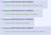 □ Anonymous 06/23/10(Wed)13:06 No. 64038XXX >My face when Americans called Sizzly Snirk-Twaps "own" □ Anonymous 06/23/10(VVed)13:07 No 64038XXX >My face when Americans call f------ "Europeans" □ Anonymous 06/23/10(VVed)13:07 No 64038XXX My face when European license plate □ Anonymous 06/23/10(VVed)13:08 No 64038XXX >My face when Americans call Crockety Snapwickets "Markers"