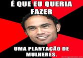 É QUE EU QUERIA FAZER UMA PLANTAÇÃO DE MULHERES memegenerator.net