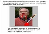 Hey there Geoffrey Leonard! Since you're in your mid 70s you really need to go out with much older women instead butt-banging little boys! OK? So, please do allow me to introduce you to The Dancing Lady! I'm quite sure she will dance her way into your heart
