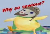 Why so sewous?