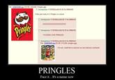 File 1228035926 ipg-(159 KB, 432x600, Pringles. jpg) □ Anonymous 11/30/08(Sun04 0526 No.99884260 If this post ends in 0, Pringles is a meme 旧Anonymous 11/30/08(Sun04:06:11 No.99884343 05 >> □ Anonymous 1 1/30/08(Sun)04:06:20 No.99884365 I F------ LOVE PRINGLES □ Anonymous 11/30/08(Sun)04:06:43 No.99884442 File 1228036003 jpg-(35 KB, 311x320, pringles jpg) I for one, would like to welcome our new delicious overloards PRINGLES Face it... It's a meme now