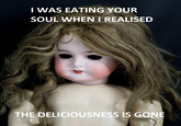 I WAS EATING YOUR SOUL WHEN I REALISED THE DELICIOUSNESS IS GONE