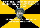 F--- me, luk at te soize it. How big are ye? Kids ow big is 'e? Mum, c-- en look at te soize ov this fellar.