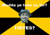 da ye take us fer? TIEVES?