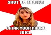 SHUT UP, TROLLS DRINK YOUR PRUNE JUICE