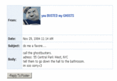 you BUSTED my GHOSTS From: Date:Nov 29, 1984 11:14 AM do me a favore.... call the ghostbusters. tell them to go down the hall to the bathrooom Subject: Boduadress: 55 Central Park West, NYC im soo sorry<3 Reply To Poster