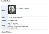Read Bulletin you BROKE my REICH From: Date: Apr 30, 1945 11: 14 AM Subject: do me a favore... call the Gestapo adress: Berlin, Germany tell them to go down to the bunker im soo sorry <3 Body: Reply To Poster