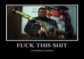 F--- THIS S--- I'm getting a bazooka